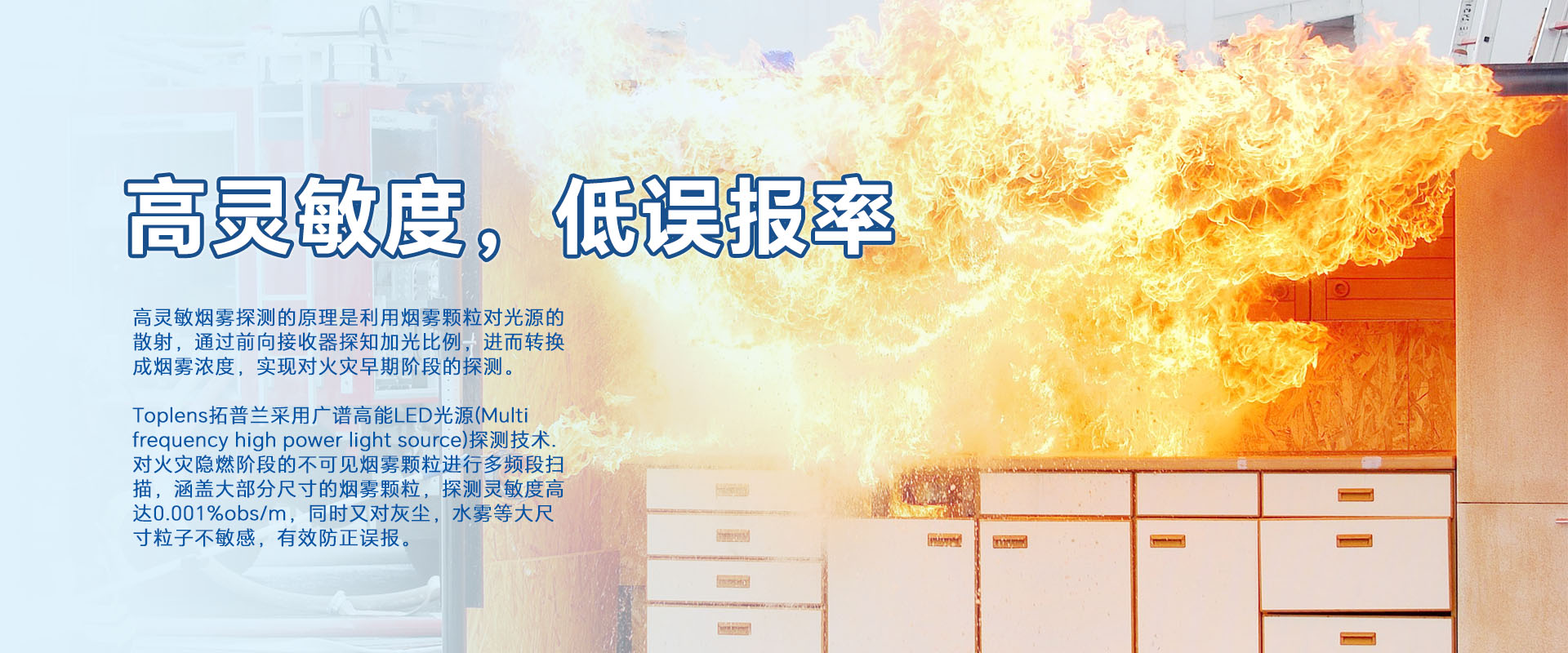 高靈敏煙零探測(cè)的原理是利用煙零顆粒對(duì)光源的散射，通過前向接收器探知加光比例，進(jìn)而轉(zhuǎn)換成煙霧濃度，實(shí)現(xiàn)對(duì)火災(zāi)早期階段的探測(cè)。
Toplens拓普蘭采用廣譜高能LED光源(Multi frequency high power light source)探測(cè)技術(shù).對(duì)火災(zāi)隱燃階段的不可見煙零顆粒進(jìn)行多頻段掃描，涵蓋大部分尺寸的煙零顆粒，探測(cè)靈敏度高達(dá)0.001%obs/m，同時(shí)又對(duì)灰塵，水霧等大尺寸粒子不敏感，有效防正誤報(bào)。